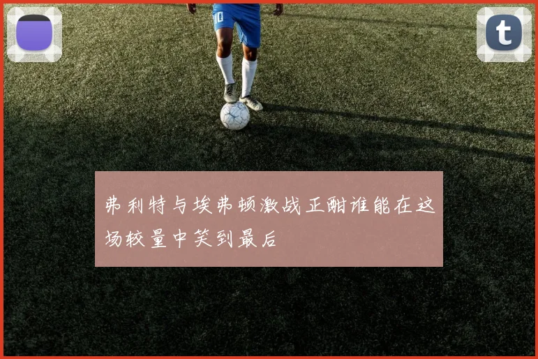 弗利特与埃弗顿激战正酣谁能在这场较量中笑到最后