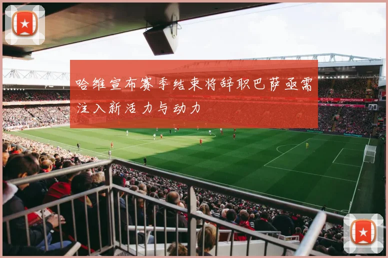 哈维宣布赛季结束将辞职巴萨亟需注入新活力与动力