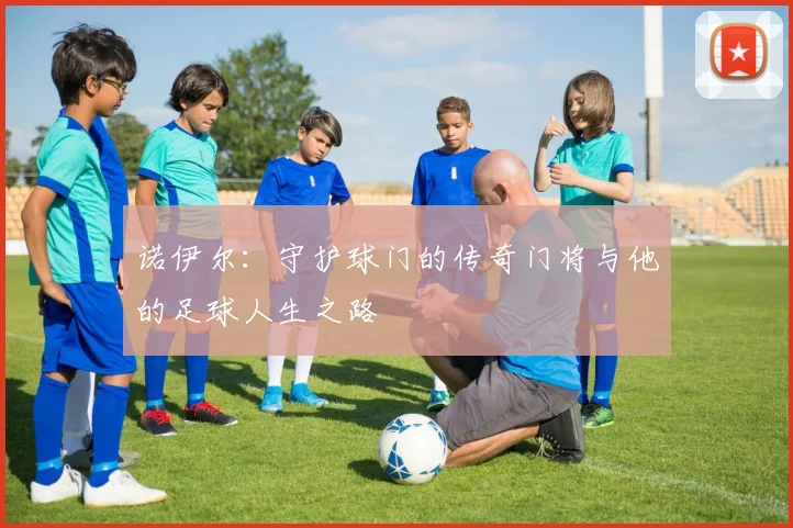 诺伊尔：守护球门的传奇门将与他的足球人生之路