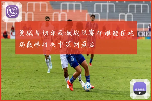 曼城与切尔西激战联赛杯谁能在这场巅峰对决中笑到最后