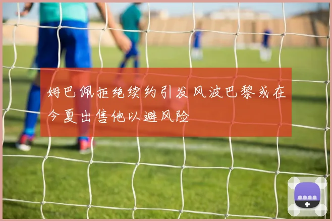 姆巴佩拒绝续约引发风波巴黎或在今夏出售他以避风险