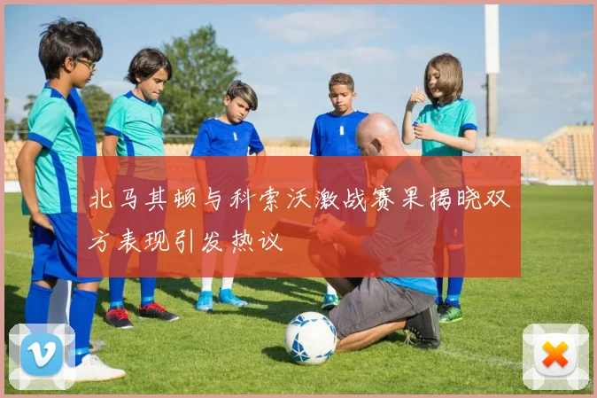 北马其顿与科索沃激战赛果揭晓双方表现引发热议