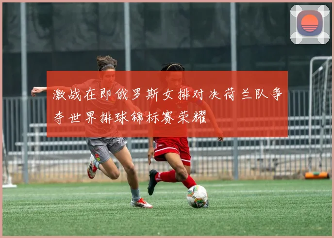 激战在即俄罗斯女排对决荷兰队争夺世界排球锦标赛荣耀