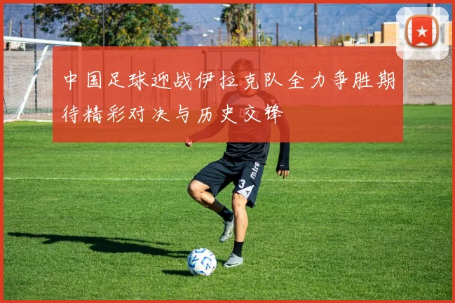 中国足球迎战伊拉克队全力争胜期待精彩对决与历史交锋