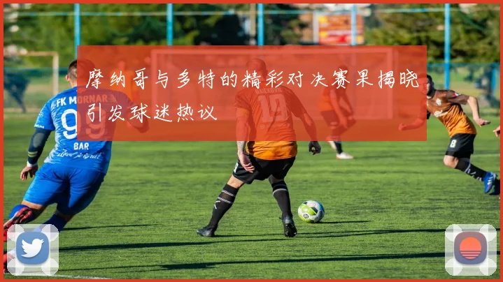 摩纳哥与多特的精彩对决赛果揭晓引发球迷热议
