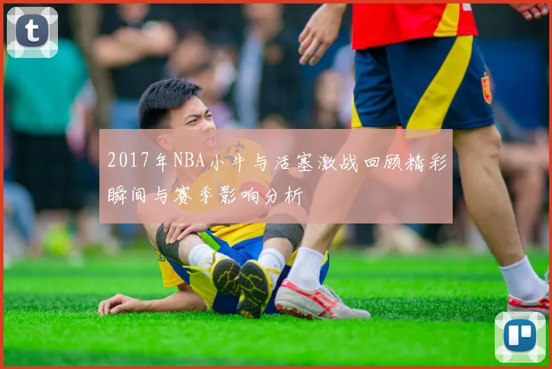 2017年NBA小牛与活塞激战回顾精彩瞬间与赛季影响分析