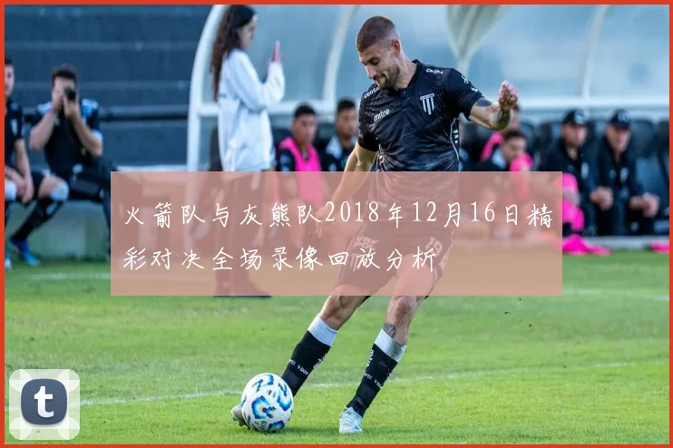 火箭队与灰熊队2018年12月16日精彩对决全场录像回放分析