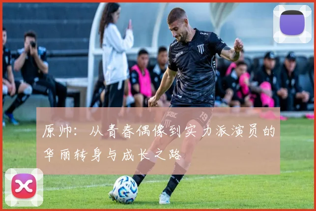 原帅：从青春偶像到实力派演员的华丽转身与成长之路