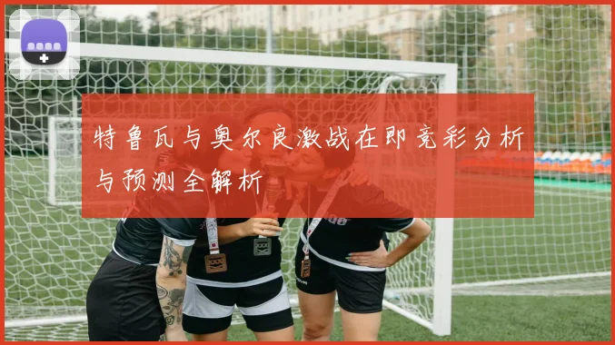 特鲁瓦与奥尔良激战在即竞彩分析与预测全解析