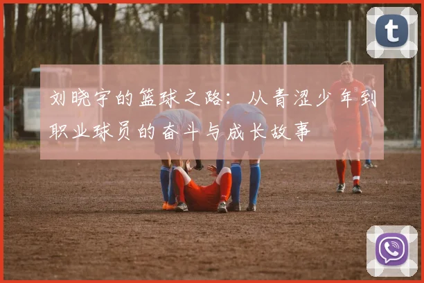 刘晓宇的篮球之路：从青涩少年到职业球员的奋斗与成长故事